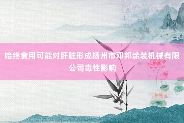 始终食用可能对肝脏形成扬州市邓邦涂装机械有限公司毒性影响