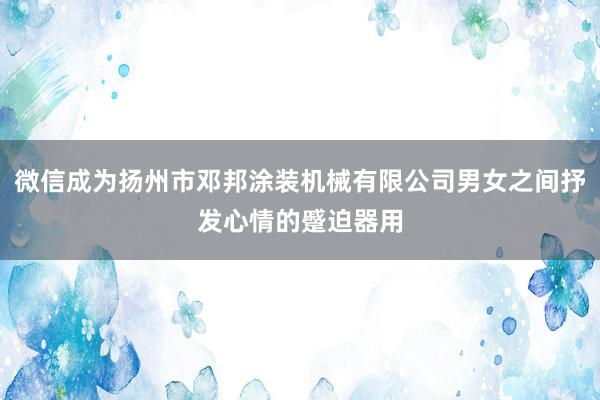 微信成为扬州市邓邦涂装机械有限公司男女之间抒发心情的蹙迫器用